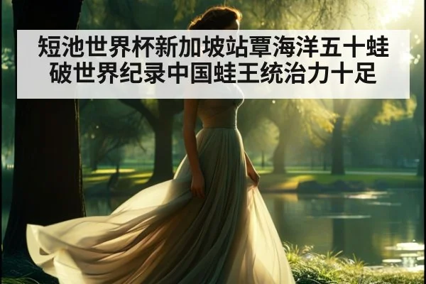 短池世界杯新加坡站覃海洋五十蛙破世界纪录中国蛙王统治力十足