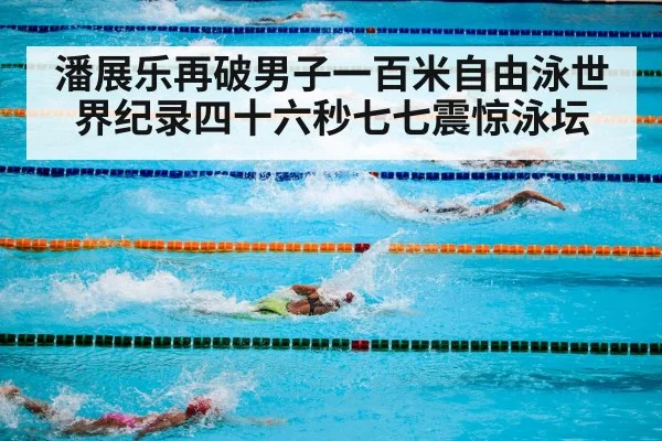 潘展乐再破男子一百米自由泳世界纪录四十六秒七七震惊泳坛