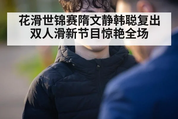 花滑世锦赛隋文静韩聪复出双人滑新节目惊艳全场