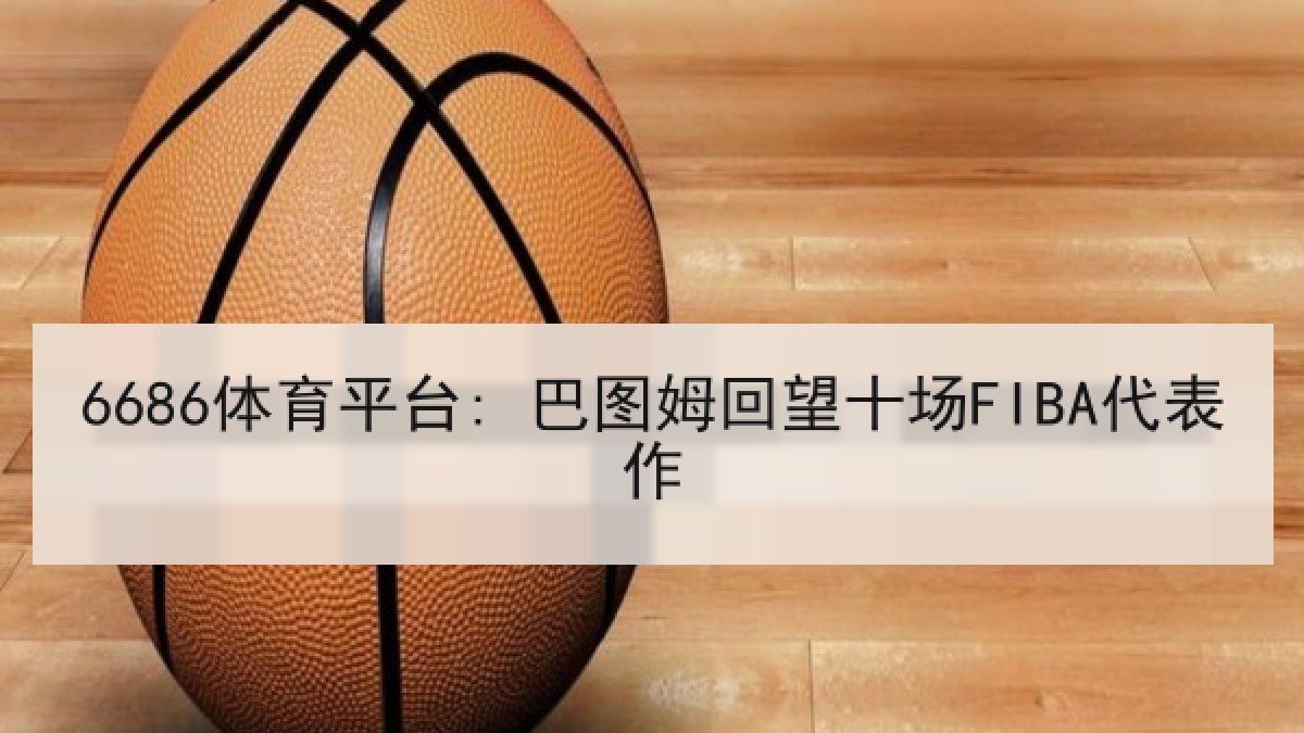 6686体育平台: 巴图姆回望十场FIBA代表作
