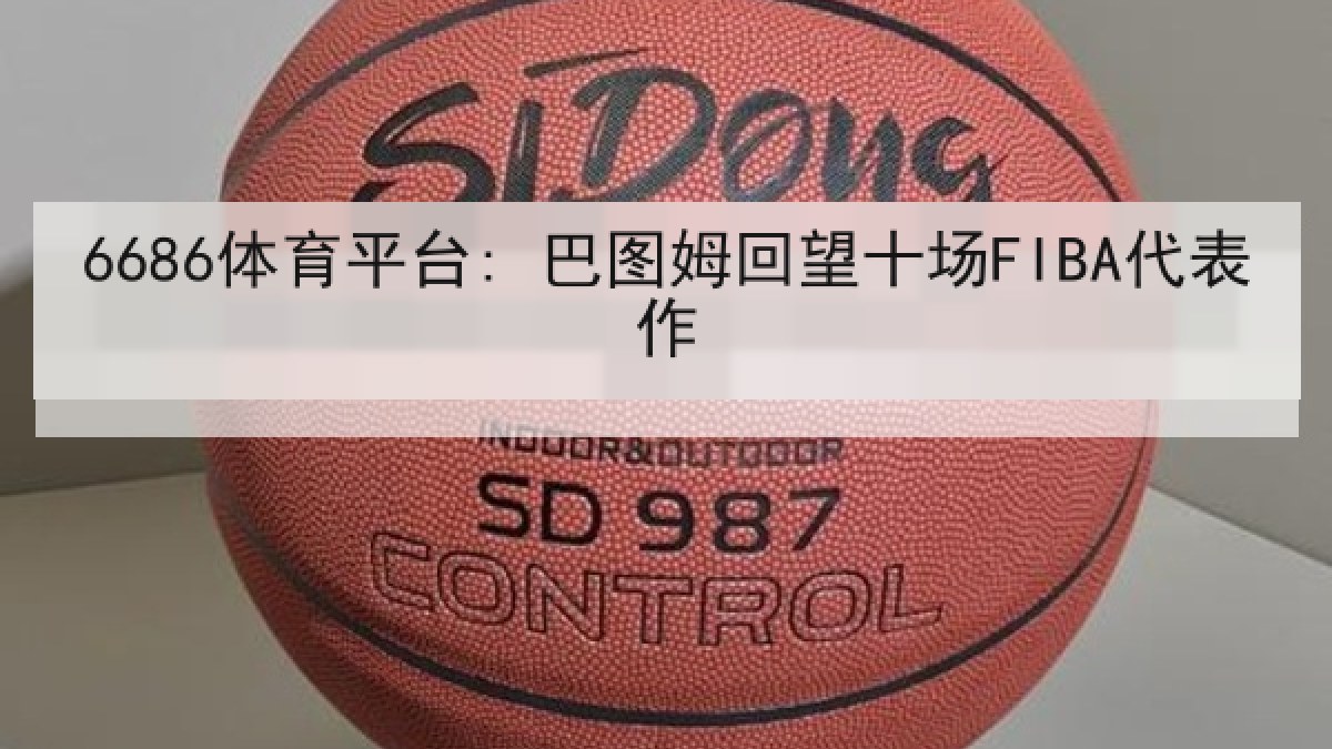 6686体育平台: 巴图姆回望十场FIBA代表作