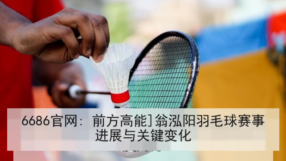 6686官网: 前方高能]翁泓阳羽毛球赛事进展与关键变化